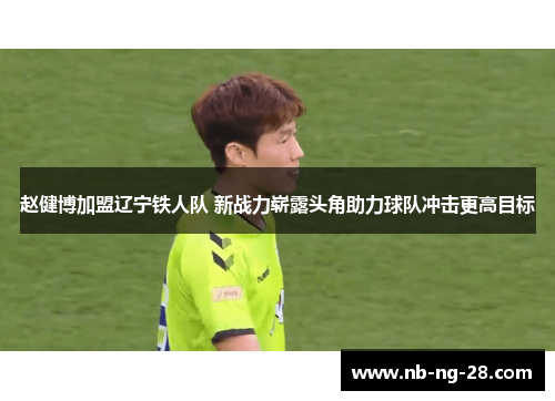赵健博加盟辽宁铁人队 新战力崭露头角助力球队冲击更高目标 赵健博加盟辽宁铁人队 新战力崭露头角助力球队冲击更高目标