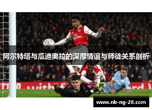 阿尔特塔与瓜迪奥拉的深厚情谊与师徒关系剖析 阿尔特塔与瓜迪奥拉的深厚情谊与师徒关系剖析