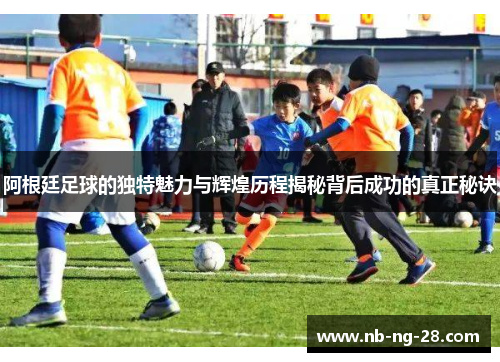 阿根廷足球的独特魅力与辉煌历程揭秘背后成功的真正秘诀