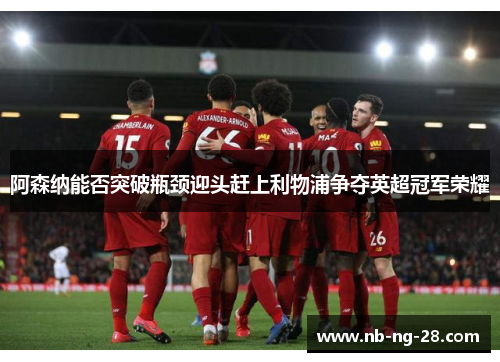 阿森纳能否突破瓶颈迎头赶上利物浦争夺英超冠军荣耀