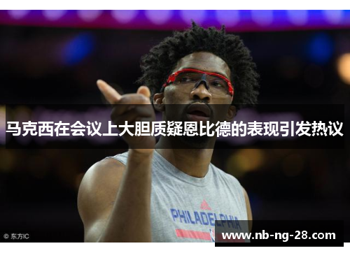 马克西在会议上大胆质疑恩比德的表现引发热议 马克西在会议上大胆质疑恩比德的表现引发热议