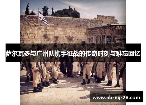 萨尔瓦多与广州队携手征战的传奇时刻与难忘回忆