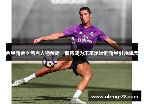 西甲新赛季焦点人物预测:谁将成为未来足坛的新星引领潮流 西甲新赛季焦点人物预测:谁将成为未来足坛的新星引领潮流