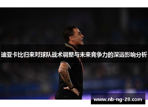 迪亚卡比归来对球队战术调整与未来竞争力的深远影响分析 迪亚卡比归来对球队战术调整与未来竞争力的深远影响分析