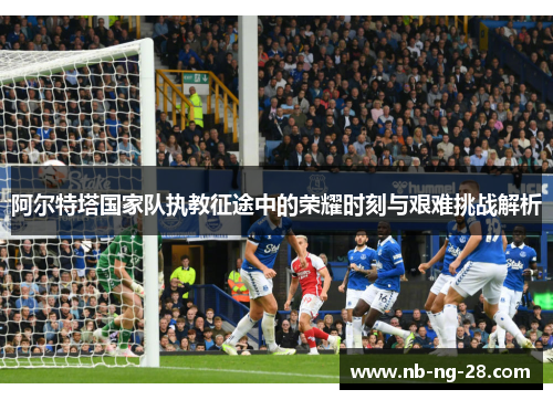 阿尔特塔国家队执教征途中的荣耀时刻与艰难挑战解析