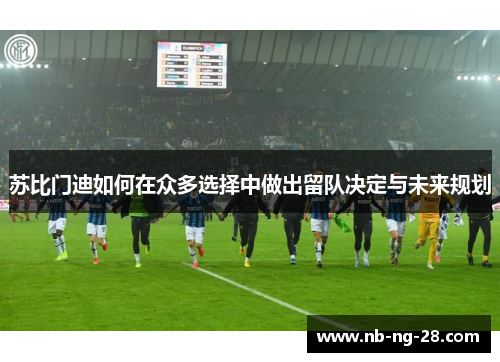 苏比门迪如何在众多选择中做出留队决定与未来规划 苏比门迪如何在众多选择中做出留队决定与未来规划
