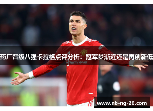 药厂晋级八强卡拉格点评分析:冠军梦渐近还是再创新低 药厂晋级八强卡拉格点评分析:冠军梦渐近还是再创新低