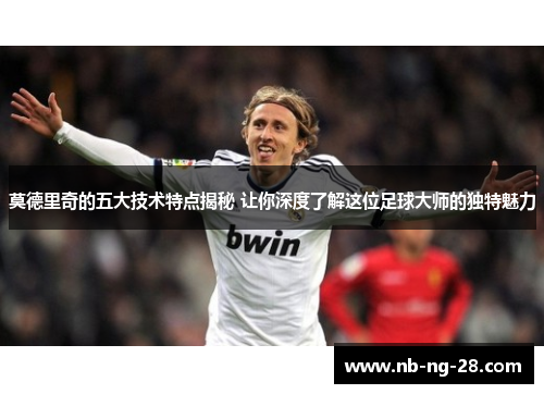 莫德里奇的五大技术特点揭秘 让你深度了解这位足球大师的独特魅力