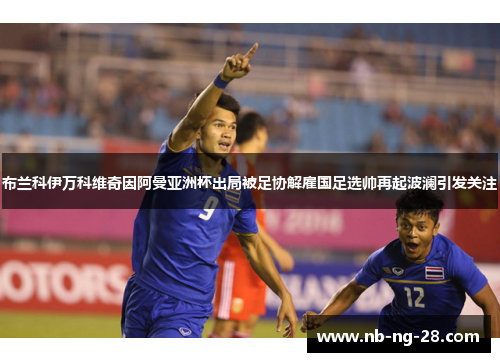 布兰科伊万科维奇因阿曼亚洲杯出局被足协解雇国足选帅再起波澜引发关注 布兰科伊万科维奇因阿曼亚洲杯出局被足协解雇国足选帅再起波澜引发关注