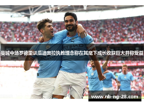 曼城中场罗德里谈瓜迪奥拉执教理念称在其麾下成长收获巨大并称受益