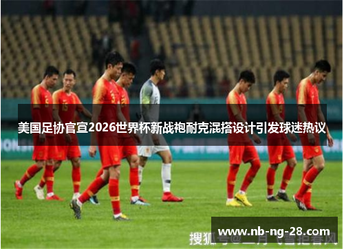 美国足协官宣2026世界杯新战袍耐克混搭设计引发球迷热议