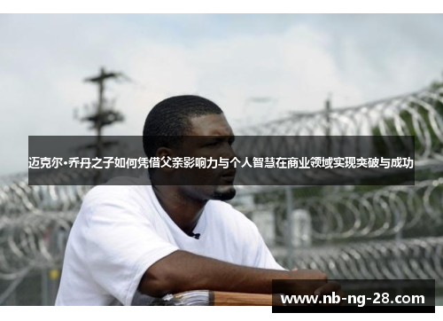 迈克尔·乔丹之子如何凭借父亲影响力与个人智慧在商业领域实现突破与成功