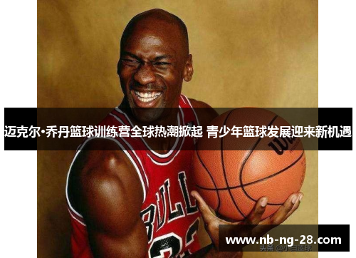 迈克尔·乔丹篮球训练营全球热潮掀起 青少年篮球发展迎来新机遇