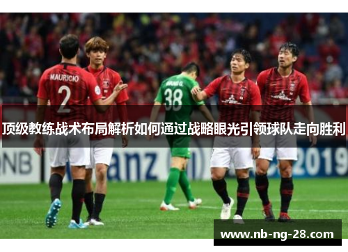 顶级教练战术布局解析如何通过战略眼光引领球队走向胜利