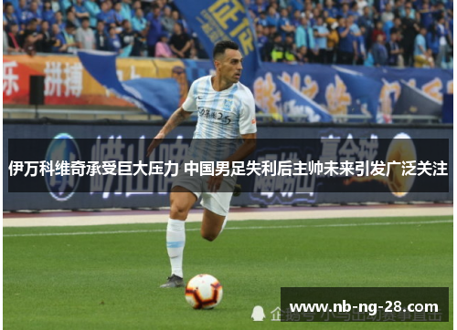伊万科维奇承受巨大压力 中国男足失利后主帅未来引发广泛关注