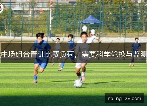 中场组合青训比赛负荷，需要科学轮换与监测