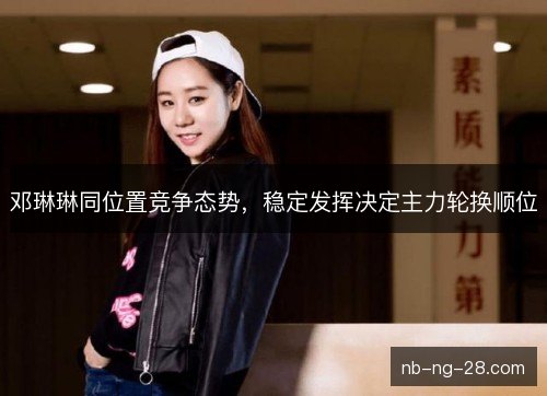 邓琳琳同位置竞争态势,稳定发挥决定主力轮换顺位 邓琳琳同位置竞争态势,稳定发挥决定主力轮换顺位