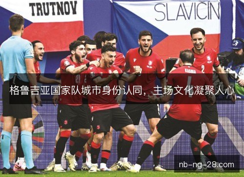 格鲁吉亚国家队城市身份认同,主场文化凝聚人心 格鲁吉亚国家队城市身份认同,主场文化凝聚人心
